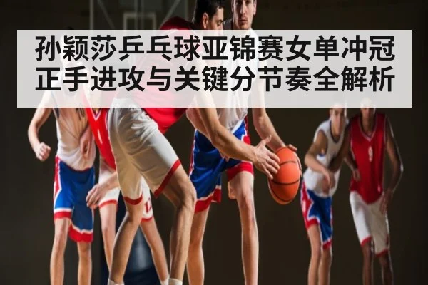 孙颖莎乒乓球亚锦赛女单冲冠正手进攻与关键分节奏全解析
