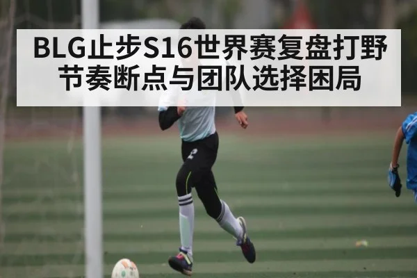 BLG止步S16世界赛复盘打野节奏断点与团队选择困局